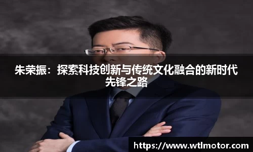 朱荣振：探索科技创新与传统文化融合的新时代先锋之路